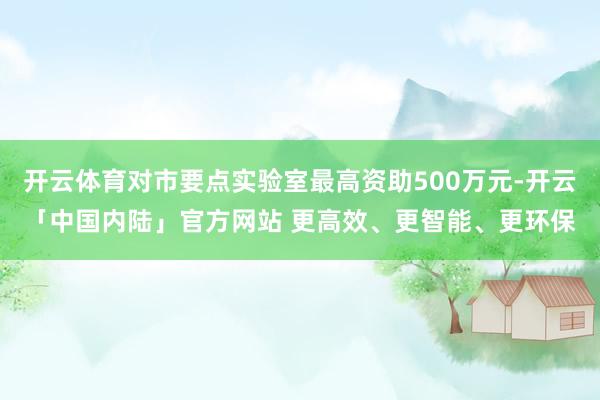 开云体育对市要点实验室最高资助500万元-开云「中国内陆」官方网站 更高效、更智能、更环保