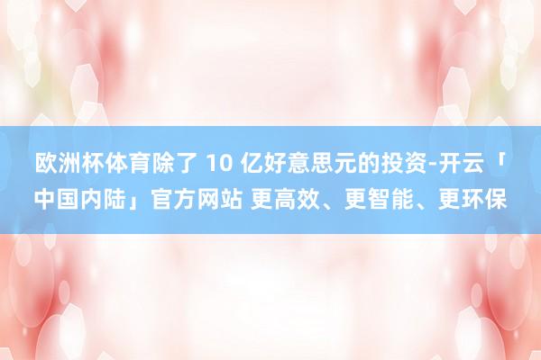 欧洲杯体育除了 10 亿好意思元的投资-开云「中国内陆」官方网站 更高效、更智能、更环保