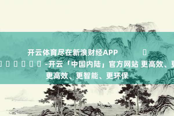 开云体育尽在新浪财经APP            													-开云「中国内陆」官方网站 更高效、更智能、更环保