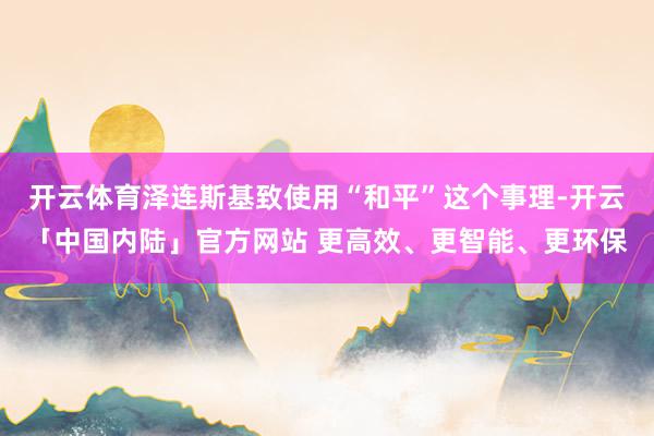 开云体育泽连斯基致使用“和平”这个事理-开云「中国内陆」官方网站 更高效、更智能、更环保