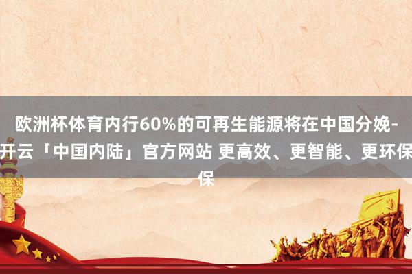 欧洲杯体育内行60%的可再生能源将在中国分娩-开云「中国内陆」官方网站 更高效、更智能、更环保