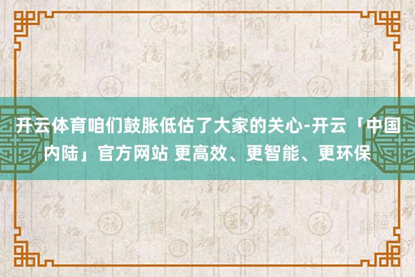 开云体育咱们鼓胀低估了大家的关心-开云「中国内陆」官方网站 更高效、更智能、更环保