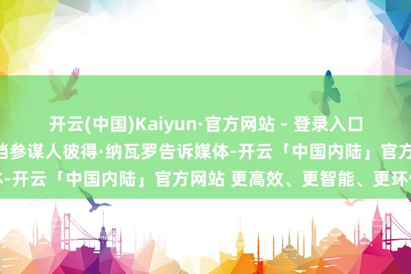 开云(中国)Kaiyun·官方网站 - 登录入口特朗普的交易与制造业高档参谋人彼得·纳瓦罗告诉媒体-开云「中国内陆」官方网站 更高效、更智能、更环保