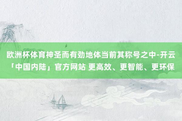 欧洲杯体育神圣而有劲地体当前其称号之中-开云「中国内陆」官方网站 更高效、更智能、更环保