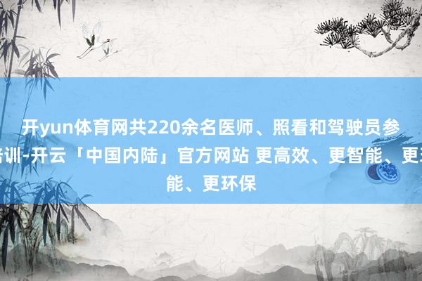 开yun体育网共220余名医师、照看和驾驶员参加培训-开云「中国内陆」官方网站 更高效、更智能、更环保