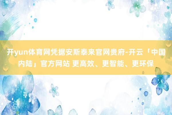 开yun体育网凭据安斯泰来官网贵府-开云「中国内陆」官方网站 更高效、更智能、更环保